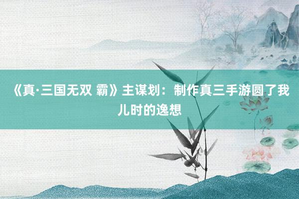 《真·三国无双 霸》主谋划:制作真三手游圆了我儿时的逸想